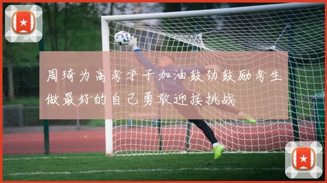 周琦为高考学子加油鼓劲鼓励考生做最好的自己勇敢迎接挑战