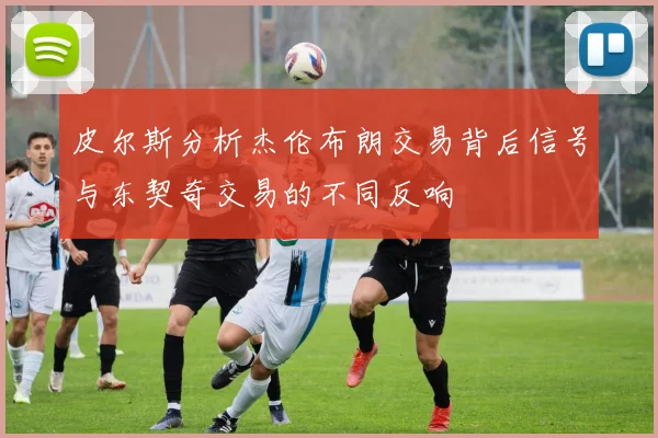 皮尔斯分析杰伦布朗交易背后信号与东契奇交易的不同反响