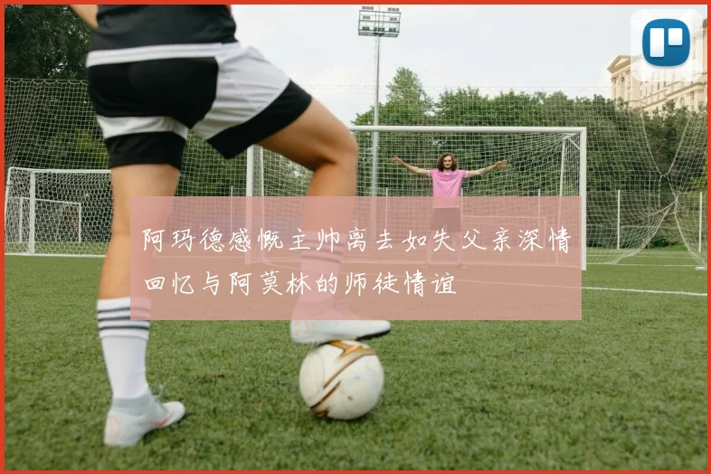 阿玛德感慨主帅离去如失父亲深情回忆与阿莫林的师徒情谊