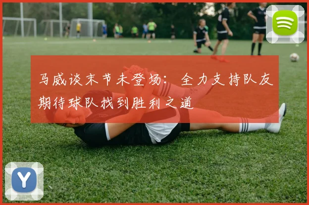 马威谈末节未登场：全力支持队友期待球队找到胜利之道