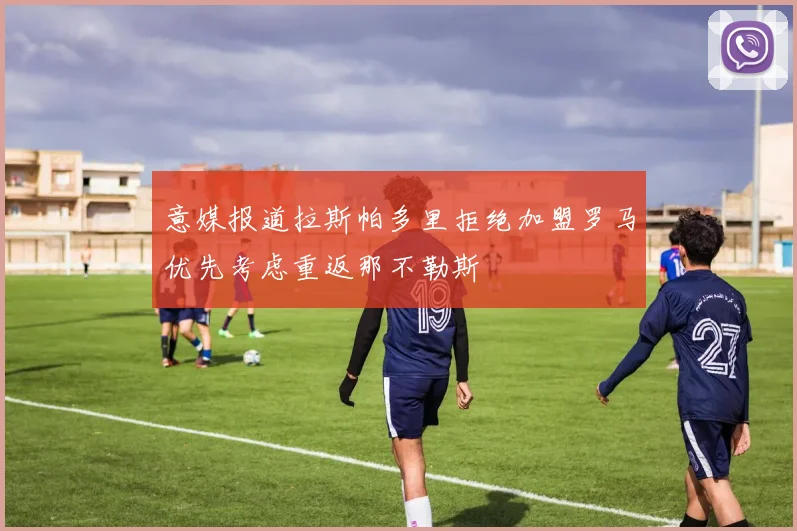 意媒报道拉斯帕多里拒绝加盟罗马优先考虑重返那不勒斯