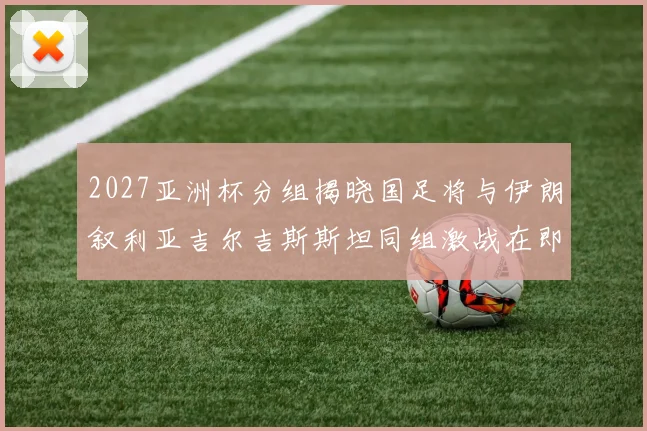 2027亚洲杯分组揭晓国足将与伊朗叙利亚吉尔吉斯斯坦同组激战在即