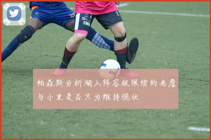 帕森斯分析湖人阵容极限续约老詹与小里是否只为维持现状