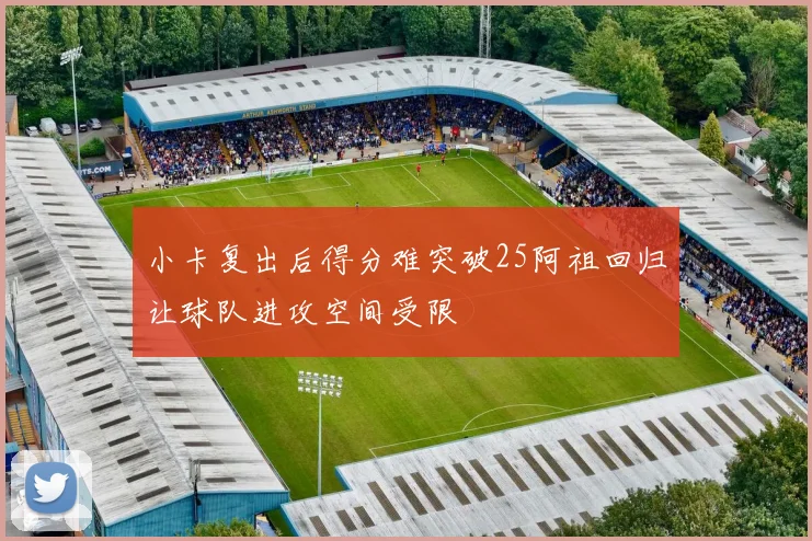 小卡复出后得分难突破25阿祖回归让球队进攻空间受限