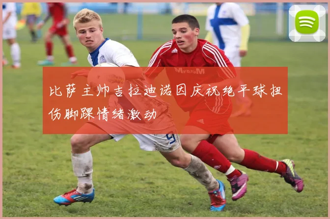 比萨主帅吉拉迪诺因庆祝绝平球扭伤脚踝情绪激动