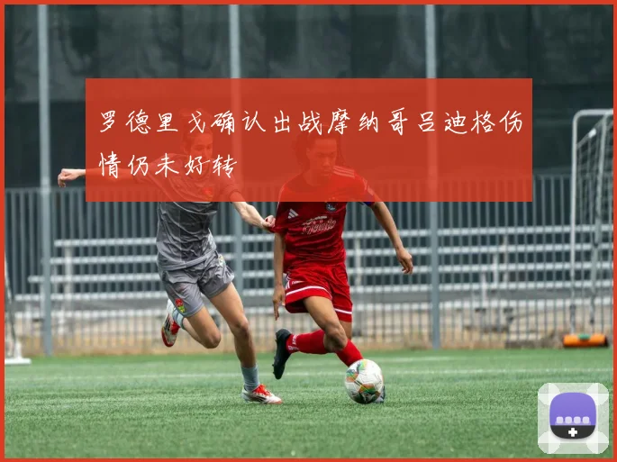 罗德里戈确认出战摩纳哥吕迪格伤情仍未好转