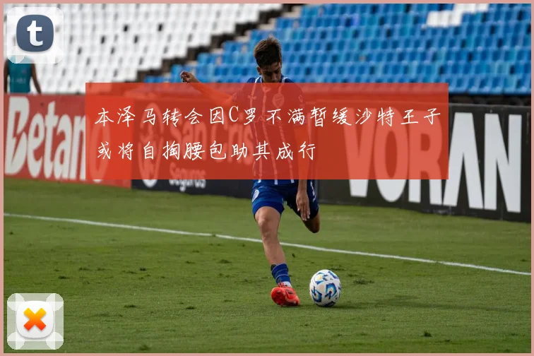 本泽马转会因C罗不满暂缓沙特王子或将自掏腰包助其成行