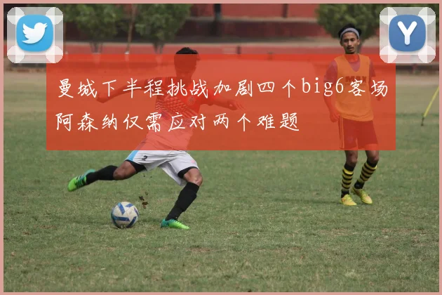 曼城下半程挑战加剧四个big6客场阿森纳仅需应对两个难题
