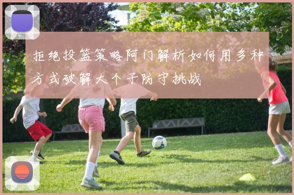 拒绝投篮策略阿门解析如何用多种方式破解大个子防守挑战