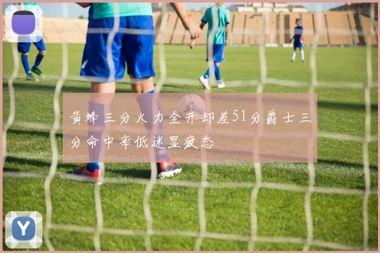 黄蜂三分火力全开却差51分爵士三分命中率低迷显疲态