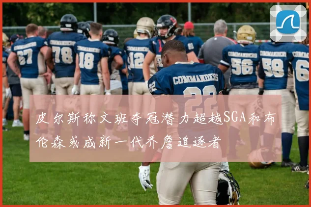 皮尔斯称文班夺冠潜力超越SGA和布伦森或成新一代乔詹追逐者