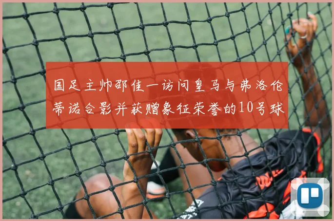 国足主帅邵佳一访问皇马与弗洛伦蒂诺合影并获赠象征荣誉的10号球衣