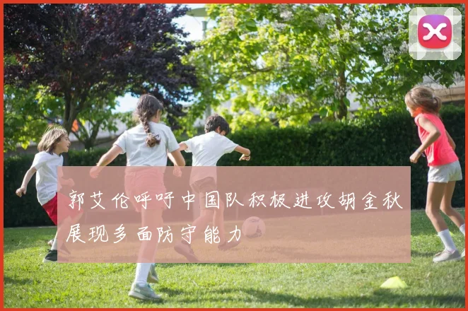 郭艾伦呼吁中国队积极进攻胡金秋展现多面防守能力