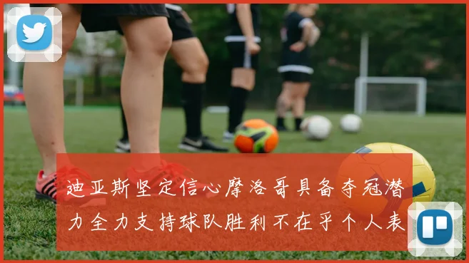 迪亚斯坚定信心摩洛哥具备夺冠潜力全力支持球队胜利不在乎个人表现