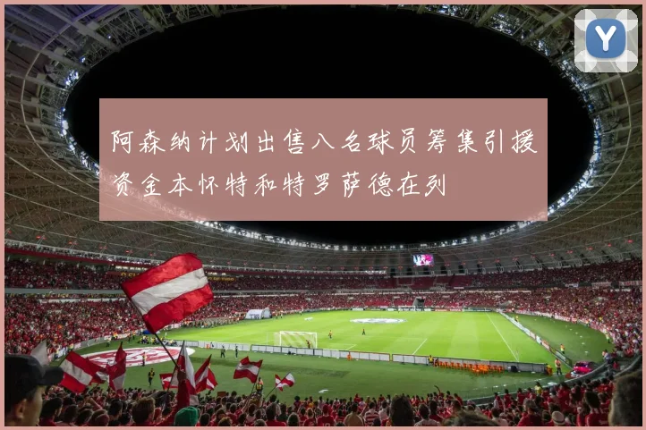 阿森纳计划出售八名球员筹集引援资金本怀特和特罗萨德在列