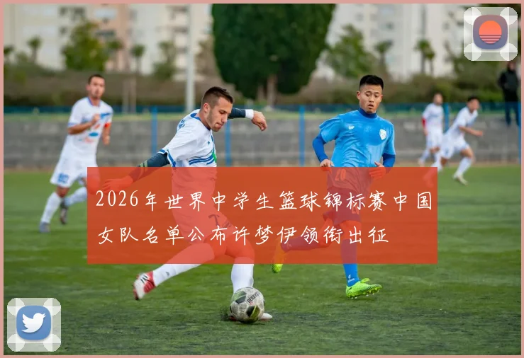 2026年世界中学生篮球锦标赛中国女队名单公布许梦伊领衔出征