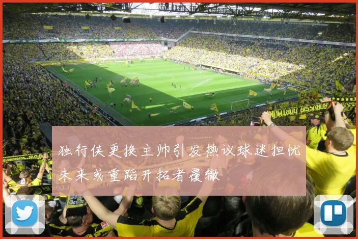 独行侠更换主帅引发热议球迷担忧未来或重蹈开拓者覆辙