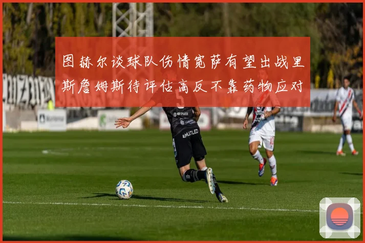 图赫尔谈球队伤情宽萨有望出战里斯詹姆斯待评估高反不靠药物应对