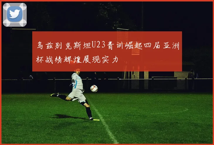 乌兹别克斯坦U23青训崛起四届亚洲杯战绩辉煌展现实力