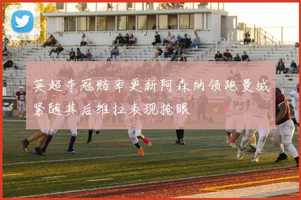 英超夺冠赔率更新阿森纳领跑曼城紧随其后维拉表现抢眼