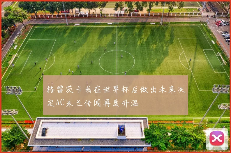 格雷茨卡或在世界杯后做出未来决定AC米兰传闻再度升温