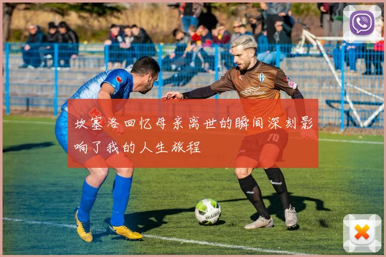 坎塞洛回忆母亲离世的瞬间深刻影响了我的人生旅程