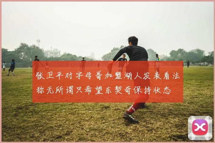 张卫平对字母哥加盟湖人发表看法称无所谓只希望东契奇保持状态