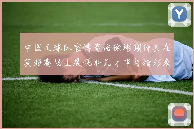 中国足球队官博寄语徐彬期待其在英超赛场上展现非凡才华与精彩表现